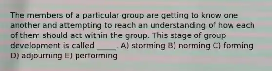 The members of a particular group are getting to know one another and attempting to reach an understanding of how each of them should act within the group. This stage of group development is called _____. A) storming B) norming C) forming D) adjourning E) performing