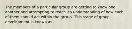 The members of a particular group are getting to know one another and attempting to reach an understanding of how each of them should act within the group. This stage of group development is known as