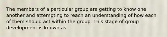 The members of a particular group are getting to know one another and attempting to reach an understanding of how each of them should act within the group. This stage of group development is known as