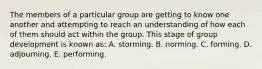 The members of a particular group are getting to know one another and attempting to reach an understanding of how each of them should act within the group. This stage of group development is known as: A. storming. B. norming. C. forming. D. adjourning. E. performing.