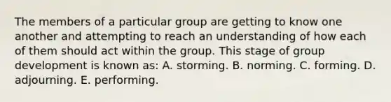 The members of a particular group are getting to know one another and attempting to reach an understanding of how each of them should act within the group. This stage of group development is known as: A. storming. B. norming. C. forming. D. adjourning. E. performing.