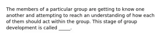 The members of a particular group are getting to know one another and attempting to reach an understanding of how each of them should act within the group. This stage of group development is called _____.