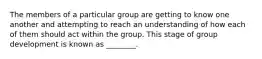 The members of a particular group are getting to know one another and attempting to reach an understanding of how each of them should act within the group. This stage of group development is known as ________.