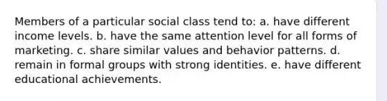 Members of a particular social class tend to: a. have different income levels. b. have the same attention level for all forms of marketing. c. share similar values and behavior patterns. d. remain in formal groups with strong identities. e. have different educational achievements.