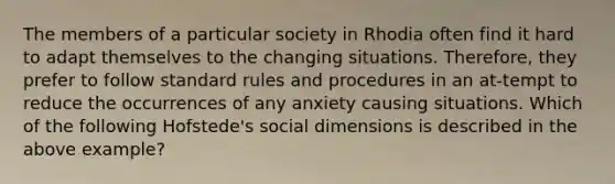 The members of a particular society in Rhodia often find it hard to adapt themselves to the changing situations. Therefore, they prefer to follow standard rules and procedures in an at-tempt to reduce the occurrences of any anxiety causing situations. Which of the following Hofstede's social dimensions is described in the above example?