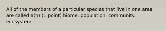 All of the members of a particular species that live in one area are called a(n) (1 point) biome. population. community. ecosystem.