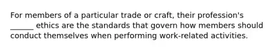 For members of a particular trade or craft, their profession's ______ ethics are the standards that govern how members should conduct themselves when performing work-related activities.