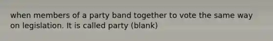 when members of a party band together to vote the same way on legislation. It is called party (blank)