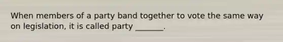 When members of a party band together to vote the same way on legislation, it is called party _______.