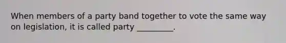 When members of a party band together to vote the same way on legislation, it is called party _________.