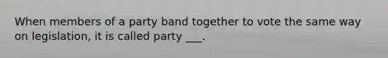 When members of a party band together to vote the same way on legislation, it is called party ___.