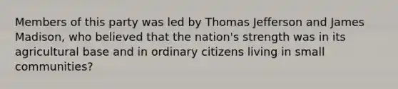 Members of this party was led by Thomas Jefferson and James Madison, who believed that the nation's strength was in its agricultural base and in ordinary citizens living in small communities?