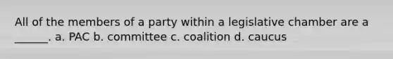 All of the members of a party within a legislative chamber are a ______. a. PAC b. committee c. coalition d. caucus