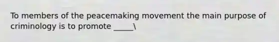 To members of the peacemaking movement the main purpose of criminology is to promote _____