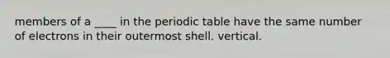 members of a ____ in the periodic table have the same number of electrons in their outermost shell. vertical.