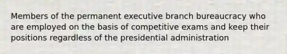 Members of the permanent executive branch bureaucracy who are employed on the basis of competitive exams and keep their positions regardless of the presidential administration