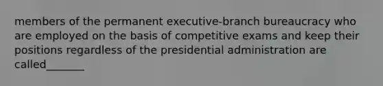 members of the permanent executive-branch bureaucracy who are employed on the basis of competitive exams and keep their positions regardless of the presidential administration are called_______