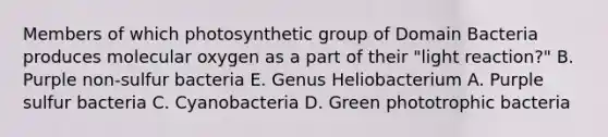 Members of which photosynthetic group of Domain Bacteria produces molecular oxygen as a part of their "light reaction?" B. Purple non-sulfur bacteria E. Genus Heliobacterium A. Purple sulfur bacteria C. Cyanobacteria D. Green phototrophic bacteria