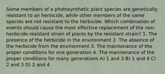 Some members of a photosynthetic plant species are genetically resistant to an herbicide, while other members of the same species are not resistant to the herbicide. Which combination of events should cause the most effective replacement of the non-herbicide-resistant strain of plants by the resistant strain? 1. The presence of the herbicide in the environment 2. The absence of the herbicide from the environment 3. The maintenance of the proper conditions for one generation 4. The maintenance of the proper conditions for many generations A) 1 and 3 B) 1 and 4 C) 2 and 3 D) 2 and 4