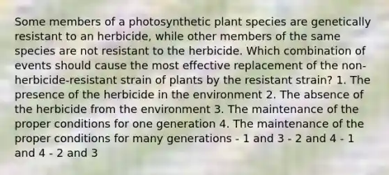 Some members of a photosynthetic plant species are genetically resistant to an herbicide, while other members of the same species are not resistant to the herbicide. Which combination of events should cause the most effective replacement of the non-herbicide-resistant strain of plants by the resistant strain? 1. The presence of the herbicide in the environment 2. The absence of the herbicide from the environment 3. The maintenance of the proper conditions for one generation 4. The maintenance of the proper conditions for many generations - 1 and 3 - 2 and 4 - 1 and 4 - 2 and 3