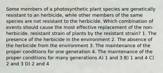 Some members of a photosynthetic plant species are genetically resistant to an herbicide, while other members of the same species are not resistant to the herbicide. Which combination of events should cause the most effective replacement of the non-herbicide. resistant strain of plants by the resistant strain? 1. The presence of the herbicide in the environment 2. The absence of the herbicide from the environment 3. The maintenance of the proper conditions for one generation 4. The maintenance of the proper conditions for many generations A) 1 and 3 B) 1 and 4 C) 2 and 3 D) 2 and 4