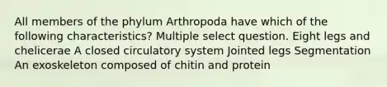 All members of the phylum Arthropoda have which of the following characteristics? Multiple select question. Eight legs and chelicerae A closed circulatory system Jointed legs Segmentation An exoskeleton composed of chitin and protein