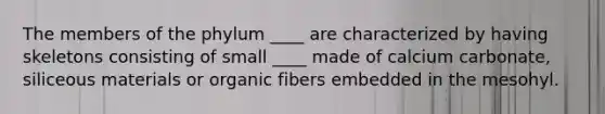 The members of the phylum ____ are characterized by having skeletons consisting of small ____ made of calcium carbonate, siliceous materials or organic fibers embedded in the mesohyl.