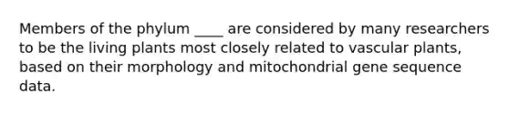 Members of the phylum ____ are considered by many researchers to be the living plants most closely related to vascular plants, based on their morphology and mitochondrial gene sequence data.