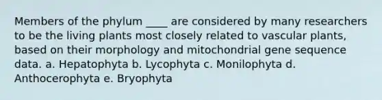 Members of the phylum ____ are considered by many researchers to be the living plants most closely related to <a href='https://www.questionai.com/knowledge/kbaUXKuBoK-vascular-plants' class='anchor-knowledge'>vascular plants</a>, based on their morphology and mitochondrial gene sequence data. a. Hepatophyta b. Lycophyta c. Monilophyta d. Anthocerophyta e. Bryophyta