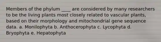 Members of the phylum ____ are considered by many researchers to be the living plants most closely related to <a href='https://www.questionai.com/knowledge/kbaUXKuBoK-vascular-plants' class='anchor-knowledge'>vascular plants</a>, based on their morphology and mitochondrial gene sequence data. a. Monilophyta b. Anthocerophyta c. Lycophyta d. Bryophyta e. Hepatophyta