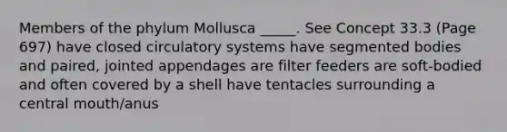 Members of the phylum Mollusca _____. See Concept 33.3 (Page 697) have closed circulatory systems have segmented bodies and paired, jointed appendages are filter feeders are soft-bodied and often covered by a shell have tentacles surrounding a central mouth/anus