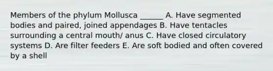 Members of the phylum Mollusca ______ A. Have segmented bodies and paired, joined appendages B. Have tentacles surrounding a central mouth/ anus C. Have closed circulatory systems D. Are filter feeders E. Are soft bodied and often covered by a shell