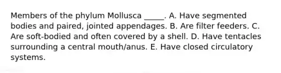 Members of the phylum Mollusca _____. A. Have segmented bodies and paired, jointed appendages. B. Are filter feeders. C. Are soft-bodied and often covered by a shell. D. Have tentacles surrounding a central mouth/anus. E. Have closed circulatory systems.