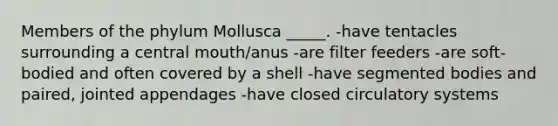 Members of the phylum Mollusca _____. -have tentacles surrounding a central mouth/anus -are filter feeders -are soft-bodied and often covered by a shell -have segmented bodies and paired, jointed appendages -have closed circulatory systems