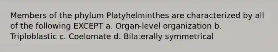 Members of the phylum Platyhelminthes are characterized by all of the following EXCEPT a. Organ-level organization b. Triploblastic c. Coelomate d. Bilaterally symmetrical