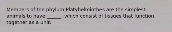 Members of the phylum Platyhelminthes are the simplest animals to have ______, which consist of tissues that function together as a unit.