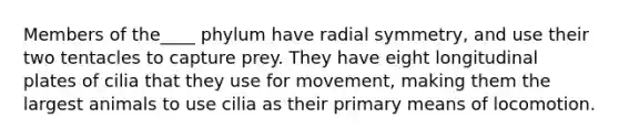 Members of the____ phylum have radial symmetry, and use their two tentacles to capture prey. They have eight longitudinal plates of cilia that they use for movement, making them the largest animals to use cilia as their primary means of locomotion.