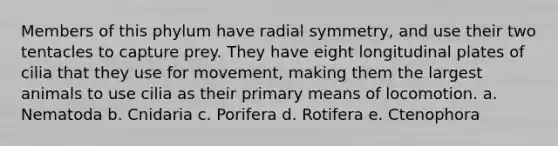 Members of this phylum have radial symmetry, and use their two tentacles to capture prey. They have eight longitudinal plates of cilia that they use for movement, making them the largest animals to use cilia as their primary means of locomotion. a. Nematoda b. Cnidaria c. Porifera d. Rotifera e. Ctenophora