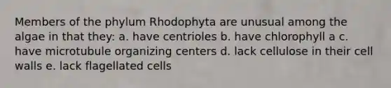 Members of the phylum Rhodophyta are unusual among the algae in that they: a. have centrioles b. have chlorophyll a c. have microtubule organizing centers d. lack cellulose in their cell walls e. lack flagellated cells