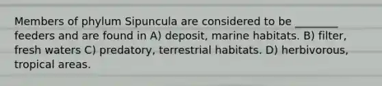 Members of phylum Sipuncula are considered to be ________ feeders and are found in A) deposit, marine habitats. B) filter, fresh waters C) predatory, terrestrial habitats. D) herbivorous, tropical areas.