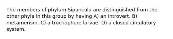 The members of phylum Sipuncula are distinguished from the other phyla in this group by having A) an introvert. B) metamerism. C) a trochophore larvae. D) a closed circulatory system.