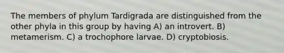 The members of phylum Tardigrada are distinguished from the other phyla in this group by having A) an introvert. B) metamerism. C) a trochophore larvae. D) cryptobiosis.