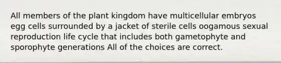 All members of the plant kingdom have multicellular embryos egg cells surrounded by a jacket of sterile cells oogamous sexual reproduction life cycle that includes both gametophyte and sporophyte generations All of the choices are correct.