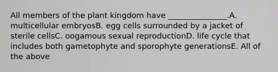 All members of the plant kingdom have _______________.A. multicellular embryosB. egg cells surrounded by a jacket of sterile cellsC. oogamous sexual reproductionD. life cycle that includes both gametophyte and sporophyte generationsE. All of the above