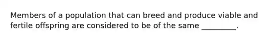 Members of a population that can breed and produce viable and fertile offspring are considered to be of the same _________.