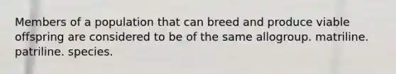 Members of a population that can breed and produce viable offspring are considered to be of the same allogroup. matriline. patriline. species.