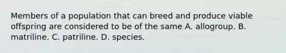 Members of a population that can breed and produce viable offspring are considered to be of the same A. allogroup. B. matriline. C. patriline. D. species.