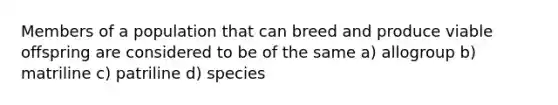 Members of a population that can breed and produce viable offspring are considered to be of the same a) allogroup b) matriline c) patriline d) species