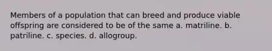 Members of a population that can breed and produce viable offspring are considered to be of the same a. matriline. b. patriline. c. species. d. allogroup.