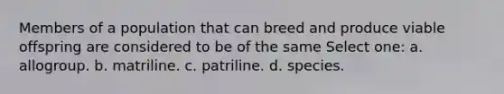 Members of a population that can breed and produce viable offspring are considered to be of the same Select one: a. allogroup. b. matriline. c. patriline. d. species.